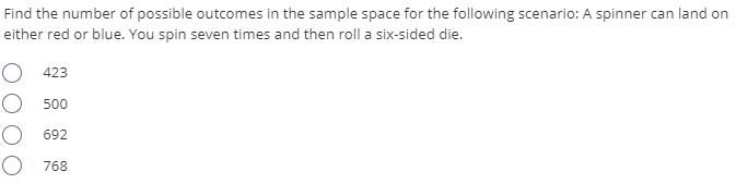 Find the number of possible outcomes in the sample space for the following scenario: A spinner can land on
either red or blue. You spin seven times and then roll a six-sided die.
O 423
O 500
692
768
