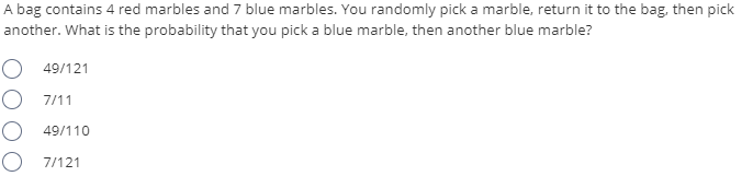 A bag contains 4 red marbles and 7 blue marbles. You randomly pick a marble, return it to the bag, then pick
another. What is the probability that you pick a blue marble, then another blue marble?
O 49/121
O 7/11
49/110
O 7/121
