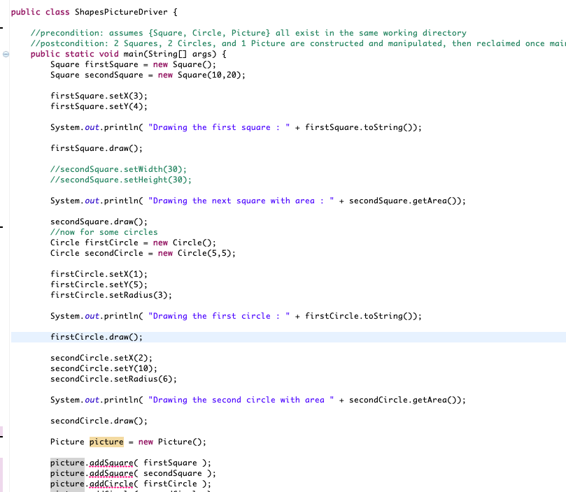 public class ShapesPictureDriver {
//precondition: assumes {Square, Circle, Picture} all exist in the same working directory
//postcondition: 2 Squares, 2 Circles, and 1 Picture are constructed and manipulated, then reclaimed once mair
public static void main(String0 args) {
Square firstSquare = new Square();
Square secondSquare = new Square(10,20);
firstSquare.setX(3);
firstSquare.setY(4);
System.out.println( "Drawing the first square :
+ firstSquare.toString());
firstSquare.draw();
//secondSquare.setWidth(30);
//secondSquare.setHeight(30);
System.out.println( "Drawing the next square with area :
+ secondSquare.getArea());
secondSquare.draw();
//now for some circles
Circle firstCircle - new Circle();
Circle secondCircle - new Circle(5,5);
firstCircle.setX(1);
firstCircle.setY(5);
firstCircle.setRadius(3);
System.out.println( "Drawing the first circle :
+ firstCircle.toString());
firstCircle.draw();
secondCircle.setX(2);
secondCircle.setY(10);
secondCircle.setRadius(6);
System.out.println( "Drawing the second circle with area
+ secondCircle.getArea());
secondCircle.draw();
Picture picture
new Picture();
%3D
picture.gddSquare( firstSquare );
picture.gddSquare( secondSquare );
picture.gddCirsle( firstCircle );

