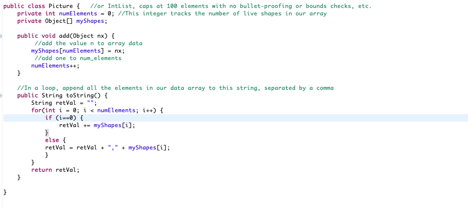 public class Picture { //or Intlist, caps at 100 elements with no bullet-proofing or bounds checks, etc.
private int numElements
private Object0 myShapes;
0; //This integer tracks the number of live shapes in our array
public void addCObject nx) {
//add the value n to array data
myShapes [numElements] = nx;
//add one to num_elements
numElements++;
//In a loop, append all the elements in our data array to this string, separated by a comma
public String toString() {
String retVal - "";
for(int i = 0; i < numElements; i++) {
if (i==0) {
retVal += myShapes[i];
else {
retVal = retVal + ",'
}
}
return retVal;
+ myShapes [i];

