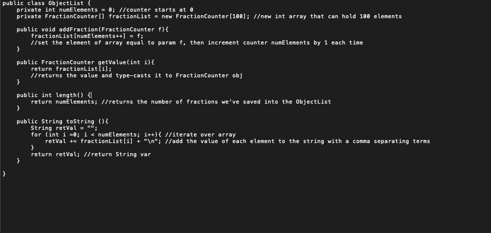 public class ObjectList
private int numElements = 0; //counter starts at 0
private FractionCounter [] fractionList = new FractionCounter [100]; //new int array that can hold 100 elements
public void addFraction (FractionCounter f){
fractionList[numElements++] = f;
//set the element of array equal to param f, then increment counter numElements by 1 each time
public FractionCounter getValue(int i){
return fractionList[i];
//returns the value and type-casts it to FractionCounter obj
public int length() {|
return numElements; //returns the number of fractions we've saved into the ObjectList
public String tostring (){
String retVal = "";
for (int i =0; i < numElements; i++){ //iterate over array
retVal += fractionList[i] + "\n"; //add the value of each element to the string with a comma separating terms
return retVal; //return String var
