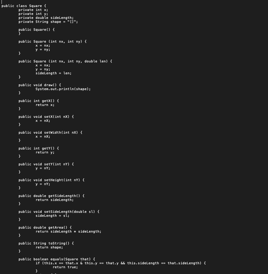 public class Square {
private int x;
private int y;
private double sidelength;
private String shape ="(i";
public Square() {
public Square (int nx, int ny) {
x = nx;
y = ny;
}
public Square (int nx, int ny, double len) {
x = nx;
y = ny;
sidelength = len;
}
public void draw() {
System.out.println(shape);
public int getX() {
return x;
}
public void setX(int nX) {
x = nX;
}
public void setWidth(int nX) {
x = nX;
}
public int getY() {
return y;
public void setY(int nY) {
y = ny;
}
public void setHeight(int nY) {
y = nY;
public double getSidelength() {
return sidelength;
}
public void setsidelength(double sl) {
sidelength = si;
}
public double getArea() {
return sidelength * sidelength;
public String tostring() {
return shape;
}
public boolean equals (Square that) {
if (this.x == that.x & this.y == that.y && this.sidelength ==
that.sidelength) {
return true;
}
