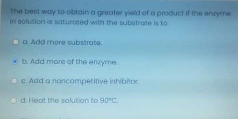 The best way to obtain a greater yield of a product if the enzyme
in solution is saturated with the substrate is to:
O a. Add more substrate.
O b. Add more of the enzyme.
OC. Add a noncompetitive inhibitor.
O d. Heat the solution to 90°C.

