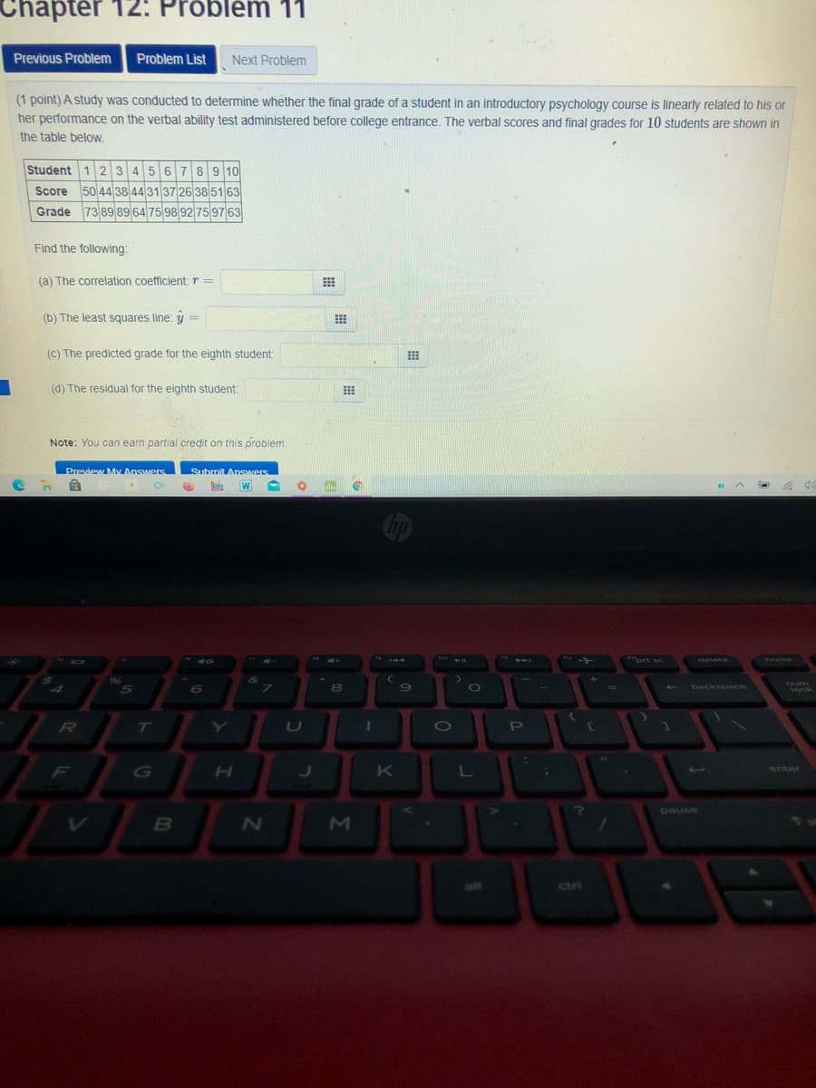 Chapter 12: Problém 11
Previous Problem
Problem List
Next Problem
(1 point) A study was conducted to determine whether the final grade of a student in an introductory psychology course is linearly related to his or
her performance on the verbal ability test administered before college entrance. The verbal scores and final grades for 10 students are shown in
the table beloW.
Student 1 23456789 10
Score 50 4438 44 31 37 26 38 51 63
Grade 73 89 89 64 75 98 92 75 97 63
Find the following:
(a) The correlation coefficient: r =
(b) The least squares line: y =
(C) The predicted grade for the eighth student:
(d) The residual for the eighth student:
Note: You can earn partial credit on this problem.
Preview My Answers
Submit Answers
ort sc
delete
home
Turm
80
backspace
lock
T
U
P
G
K
enter
pause
esned
alt
ctri
