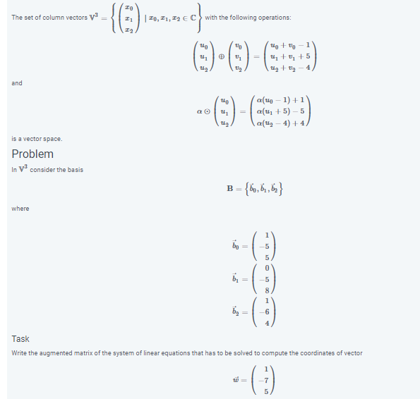 The set of column vectors V
| Z0, I1
with the following operations:
1
u + v, +5
4.
and
a(40 – 1) +1
a(u, + 5) – 5
a(u2 - 4) + 4/
is a vector space.
Problem
In V consider the basis
B = {h,6,}
where
1
8.
6
4
Task
Write the augmented matrix of the system of linear equations that has to be solved to compute the coordinates of vector
1
-7
