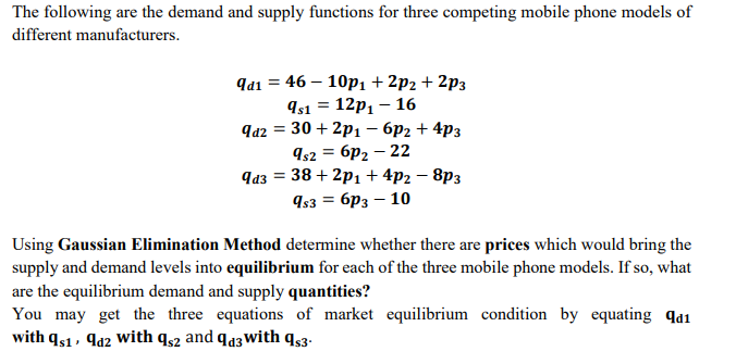 The following are the demand and supply functions for three competing mobile phone models of
different manufacturers.
Яa1 3 46 — 10р1 + 2p2 + 2рз
Is1 = 12p1 – 16
q42 = 30 + 2p1 – 6p2 + 4p3
Is2 = 6p2 – 22
38+ 2р, + 4p2 - 8рз
943
9s3 = 6p3 – 10
Using Gaussian Elimination Method determine whether there are prices which would bring the
supply and demand levels into equilibrium for each of the three mobile phone models. If so, what
are the equilibrium demand and supply quantities?
You may get the three equations of market equilibrium condition by equating qd1
with qs1, qa2 with qs2 and qa3With qs3.
