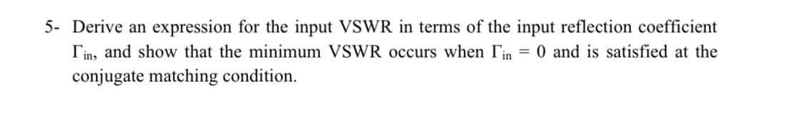 5- Derive an expression for the input VSWR in terms of the input reflection coefficient
Tin, and show that the minimum VSWR occurs when Tin
= 0 and is satisfied at the
conjugate matching condition.
