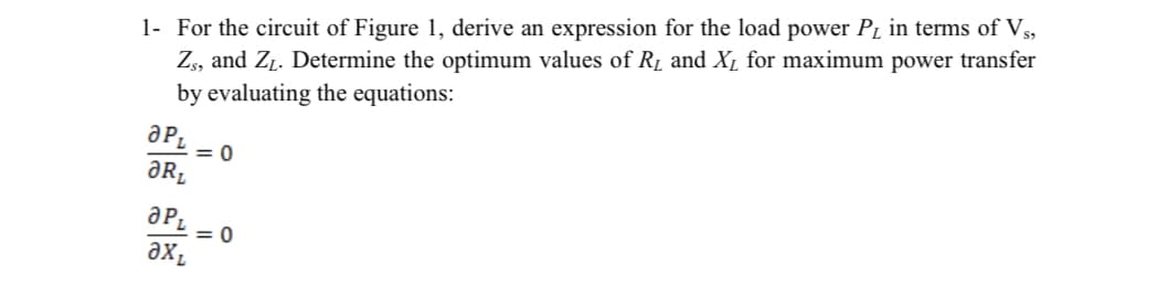 1- For the circuit of Figure 1, derive an expression for the load power PL in terms of Vs,
Zs, and Zp. Determine the optimum values of Rµ and Xµ for maximum power transfer
by evaluating the equations:
= 0
ƏR.
= 0
