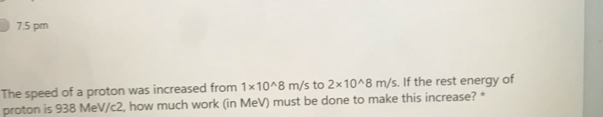 75 pm
The speed of a proton was increased from 1x10^8 m/s to 2x10^8 m/s. If the rest energy of
proton is 938 MeV/c2, how much work (in MeV) must be done to make this increase? *
