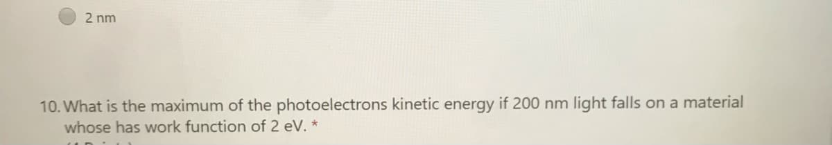 2 nm
10. What is the maximum of the photoelectrons kinetic energy if 200 nm light falls on a material
whose has work function of 2 eV. *
