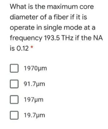 What is the maximum core
diameter of a fiber if it is
operate in single mode at a
frequency 193.5 THz if the NA
is 0.12 *
1970µm
91.7µm
197µm
19.7µm
