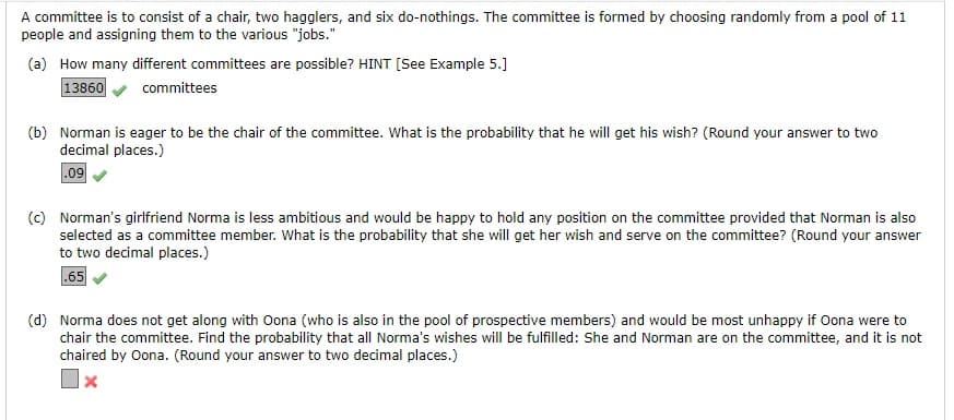 A committee is to consist of a chair, two hagglers, and six do-nothings. The committee is formed by choosing randomly from a pool of 11
people and assigning them to the various "jobs."
(a) How many different committees are possible? HINT [See Example 5.]
13860
committees
(b) Norman is eager to be the chair of the committee. What is the probability that he will get his wish? (Round your answer to two
decimal places.)
.09
(c) Norman's girlfriend Norma is less ambitious and would be happy to hold any position on the committee provided that Norman is also
selected as a committee member. What is the probability that she will get her wish and serve on the committee? (Round your answer
to two decimal places.)
.65
(d) Norma does not get along with Oona (who is also in the pool of prospective members) and would be most unhappy if Oona were to
chair the committee. Find the probability that all Norma's wishes will be fulfilled: She and Norman are on the committee, and it is not
chaired by Oona. (Round your answer to two decimal places.)
