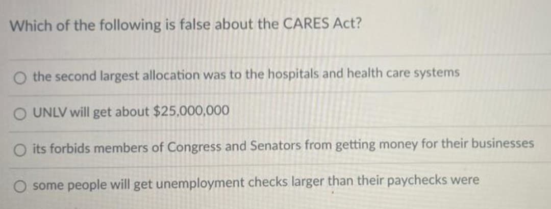Which of the following is false about the CARES Act?
O the second largest allocation was to the hospitals and health care systems
O UNLV will get about $25,000,000
O its forbids members of Congress and Senators from getting money for their businesses
O some people will get unemployment checks larger than their paychecks were
