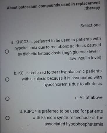 About potassium compounds used in replacement
:therapy
Select one
a. KHC03 is preferred to be used to patients with
hypokalemia due to metabolic acidosis caused
by diabetic ketoacidosis (high glucose level +
low insulin level)
b. KCI is preferred to treat hypokalemic patients
with alkalosis because it is associated with
.hypochloremia due to alkalosis
.C. All of above
d. K3PO4 is preferred to be used for patients
with Fanconi syndrum because of the
associated hypophosphatemia
