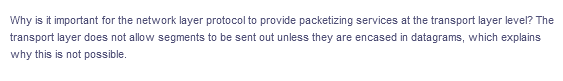 Why is it important for the network layer protocol to provide packetizing services at the transport layer level? The
transport layer does not allow segments to be sent out unless they are encased in datagrams, which explains
why this is not possible.
