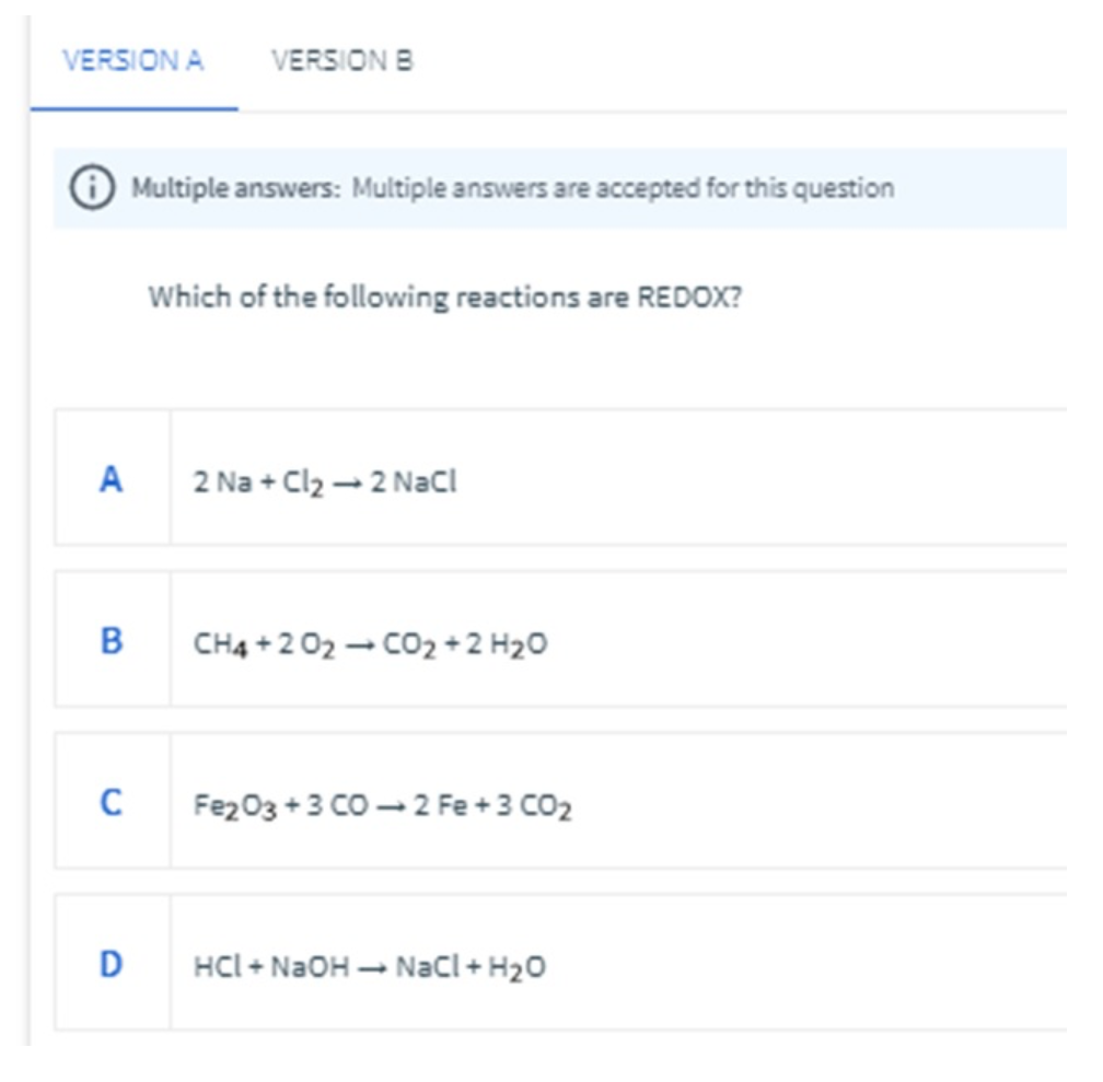 VERSION A VERSION B
Multiple answers: Multiple answers are accepted for this question
Which of the following reactions are REDOX?
A
2 Na + Cl₂ → 2 NaCl
B
CH4+2O2 → CO2+2H2O
C
Fe2O3+3 CO 2 Fe + 3 CO₂
D
HCI + NaOH → NaCl + H₂O