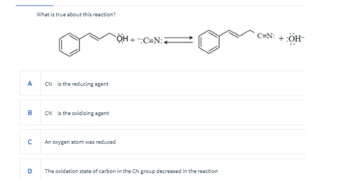 What is true about this reaction?
A
CN is the reducing agent
B
CN is the oxidizing agent
C
An oxygen atom was reduced
D
The oxidation state of carbon in the CN group decreased in the reaction
OH+C=N:
C=N: +:ÖH-