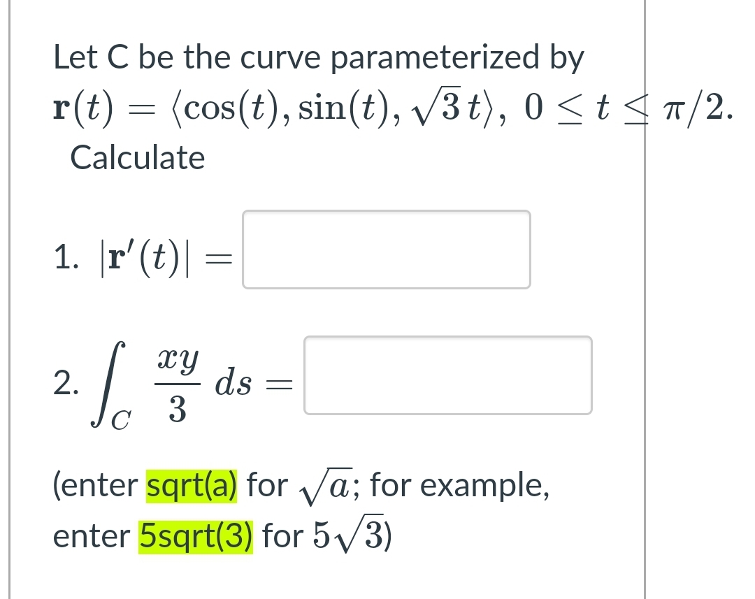 Let C be the curve parameterized by
r(t) = (cos(t), sin(t), /3 t), 0 <t < 1/2.
Calculate
1. |r'(t)| =
xy
ds
3
2.
(enter sqrt(a) for va; for example,
enter 5sqrt(3) for 5/3)
