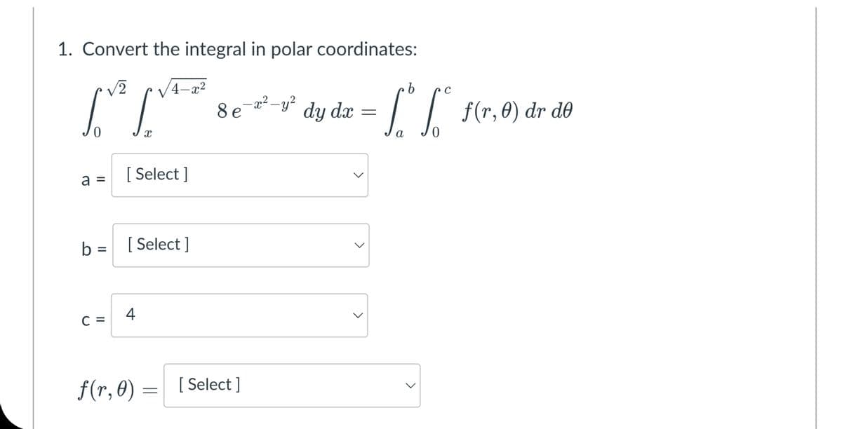 1. Convert the integral in polar coordinates:
4-x2
b
8 e-2²-y?
dy dx
I| s(r, 0) dr de
a
a =
[ Select ]
b =
[ Select ]
4
C =
f(r, 0) = [Select ]
>
>
>
