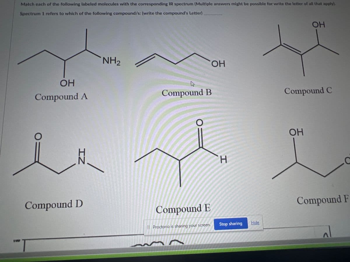 Match each of the following labeled molecules with the corresponding IR spectrum (Multiple answers might be possible for write the letter of all that apply).
Spectrum 1 refers to which of the following compound/s: (write the compound's Letter)
OH
Compound A
IZ
Compound D
NH₂
Compound B
O=
Compound E
Proctorio is sharing your screen.
OH
H
Stop sharing
Hide
OH
Compound C
OH
Compound F
al