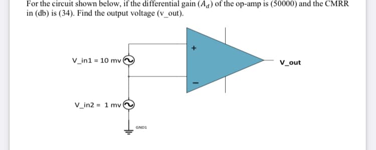 For the circuit shown below, if the differential gain (Aa) of the op-amp is (50000) and the CMRR
in (db) is (34). Find the output voltage (v_out).
v_in1 = 10 mv
V_out
V_in2 = 1 mv
GND1
