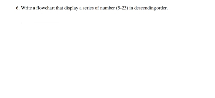 6. Write a flowchart that display a series of number (5-23) in descending order.

