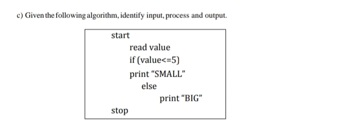 c) Given the following algorithm, identify input, process and output.
start
read value
if (value<=5)
print "SMALL"
else
print “BIG"
stop
