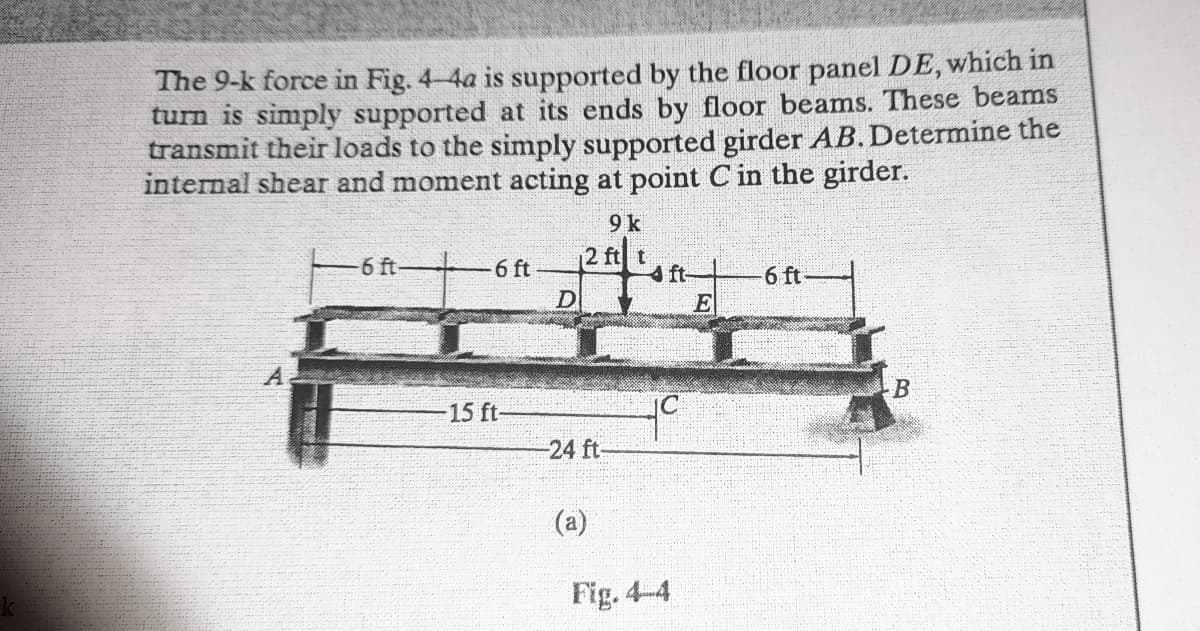 The 9-k force in Fig. 4-4a is supported by the floor panel DE, which in
turn is simply supported at its ends by floor beams. These beams
transmit their loads to the simply supported girder AB. Determine the
internal shear and moment acting at point C in the girder.
9 k
2 ft t
6 t-
6 ft
D
6 ft
15 ft
iC
24 ft-
(a)
Fig. 4-4
