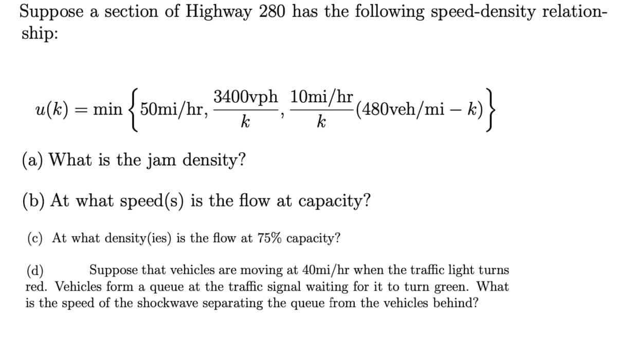 Suppose a section of Highway 280 has the following speed-density relation-
ship:
3400vph 10mi/hr
u(k) = min { 50mi/hr,
k
(480veh/mi – k)
k
(a) What is the jam density?
(b) At what speed(s) is the flow at capacity?
(c) At what density(ies) is the flow at 75% capacity?
Suppose that vehicles are moving at 40mi/hr when the traffic light turns
(d)
red. Vehicles form a queue at the traffic signal waiting for it to turn green. What
is the speed of the shockwave separating the queue from the vehicles behind?
