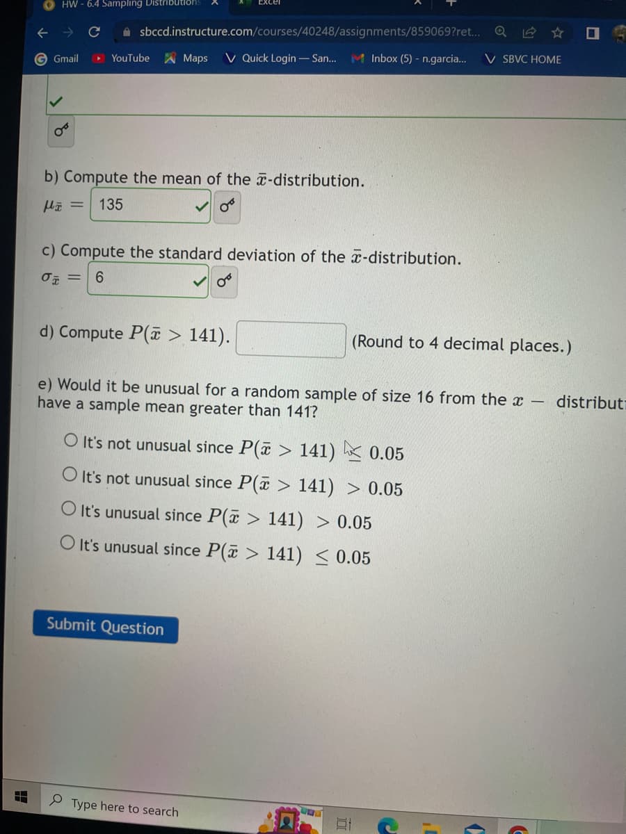 T
HW-6.4 Sampling Distributions
G Gmail
sbccd.instructure.com/courses/40248/assignments/859069?ret...
YouTube
b) Compute the mean of the -distribution.
H = 135
Maps V Quick Login - San... M Inbox (5) - n.garcia... V SBVC HOME
c) Compute the standard deviation of the -distribution.
0 = 6
d) Compute P(> 141).
e) Would it be unusual for a random sample of size 16 from the x
have a sample mean greater than 141?
Submit Question
O It's not unusual since P(> 141) 0.05
O It's not unusual since P(x > 141) > 0.05
O It's unusual since P(x > 141) 0.05
O It's unusual since P(> 141) ≤ 0.05
Type here to search
5447
(Round to 4 decimal places.)
JUL
-
distribut