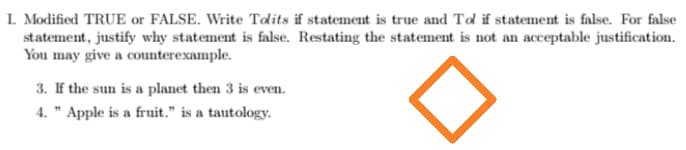 I. Modified TRUE or FALSE. Write Tolits if statement is true and Tol if statement is false. For false
statement, justify why statement is false. Restating the statement is not an acceptable justification.
You may give a counterexample.
3. If the sun is a planet then 3 is even.
4. " Apple is a fruit." is a tautology.