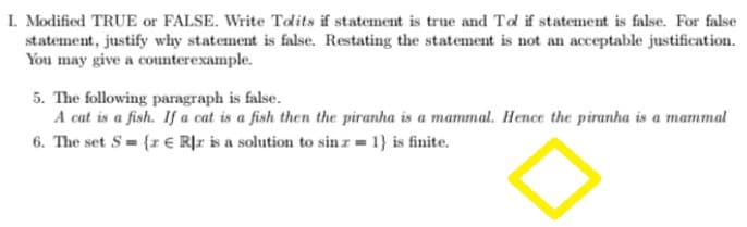 I. Modified TRUE or FALSE. Write Tolits if statement is true and Tol if statement is false. For false
statement, justify why statement is false. Restating the statement is not an acceptable justification.
You may give a counterexample.
5. The following paragraph is false.
A cat is a fish. If a cat is a fish then the piranha is a mammal. Hence the piranha is a mammal
6. The set S= {z € Rr is a solution to sin z = 1} is finite.