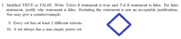 I. Modified TRUE or FALSE. Write Tolits if statement is true and Tol if statement is false. For false
statement, justify why statement is false. Restating the statement is not an acceptable justification.
You may give a counterexample.
9. Every set has at least 2 different subsets.
10. A set always has a non empty power set.