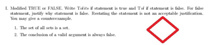 I. Modified TRUE or FALSE. Write Tolits if statement is true and Tol if statement is false. For false
statement, justify why statement is false. Restating the statement is not an acceptable justification.
You may give a counterexample.
1. The set of all sets is a set.
2. The conclusion of a valid argument is always false.