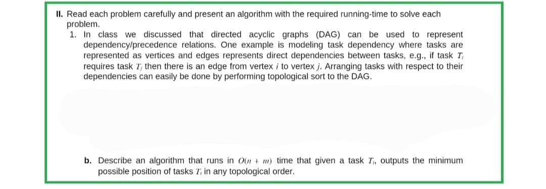 II. Read each problem carefully and present an algorithm with the required running-time to solve each
problem.
1. In class we discussed that directed acyclic graphs (DAG) can be used to represent
dependency/precedence relations. One example is modeling task dependency where tasks are
represented as vertices and edges represents direct dependencies between tasks, e.g., if task T
requires task T, then there is an edge from vertex i to vertex j. Arranging tasks with respect to their
dependencies can easily be done by performing topological sort to the DAG.
b. Describe an algorithm that runs in O(n + m) time that given a task T₁, outputs the minimum
possible position of tasks T, in any topological order.