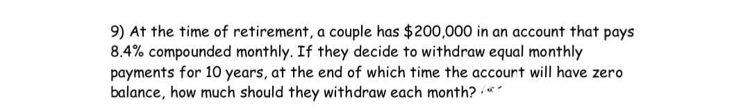9) At the time of retirement, a couple has $200,000 in an account that pays
8.4% compounded monthly. If they decide to withdraw equal monthly
payments for 10 years, at the end of which time the accourt will have zero
balance, how much should they withdraw each month?
