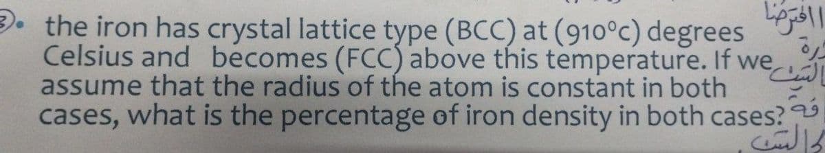 3. the iron has crystal lattice type (BCC) at (910°c) degrees
Celsius and becomes (FCC) above this temperature. If we
assume that the radius of the atom is constant in both
cases, what is the percentage of iron density in both cases?
