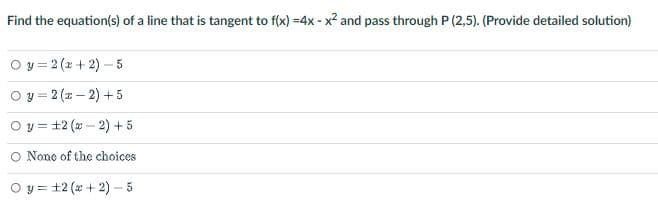 Find the equation(s) of a line that is tangent to f(x) =4x - x² and pass through P (2,5). (Provide detailed solution)
Oy=2(x+2)-5
Oy=2(x-2) +5
O y 12 (x-2) + 5
O None of the choices
Oy=12 (+2) - 5