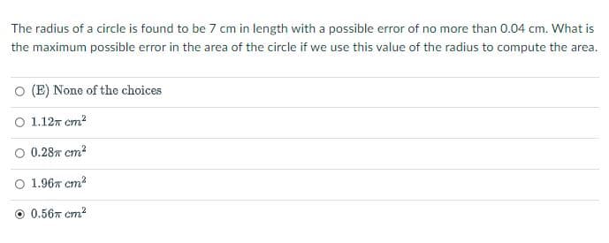 The radius of a circle is found to be 7 cm in length with a possible error of no more than 0.04 cm. What is
the maximum possible error in the area of the circle if we use this value of the radius to compute the area.
O (E) None of the choices
о 1.12т ст?
O 0.28T cm?
о 1.96т ст?
0.567 cm?

