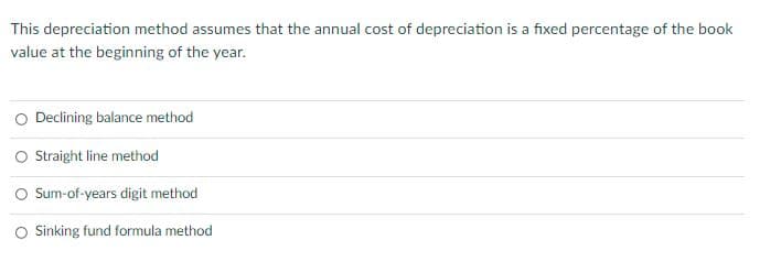 This depreciation method assumes that the annual cost of depreciation is a fixed percentage of the book
value at the beginning of the year.
Declining balance method
O Sraight line method
Sum-of-years digit method
Sinking fund formula method
