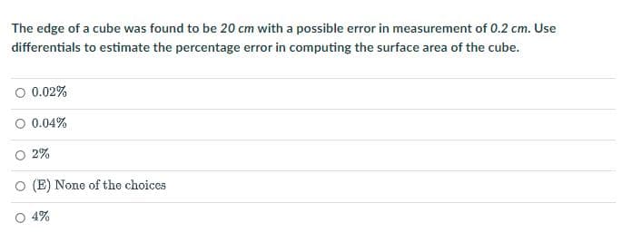 The edge of a cube was found to be 20 cm with a possible error in measurement of 0.2 cm. Use
differentials to estimate the percentage error in computing the surface area of the cube.
O 0.02%
0.04%
O 2%
O (E) None of the choices
O 4%
