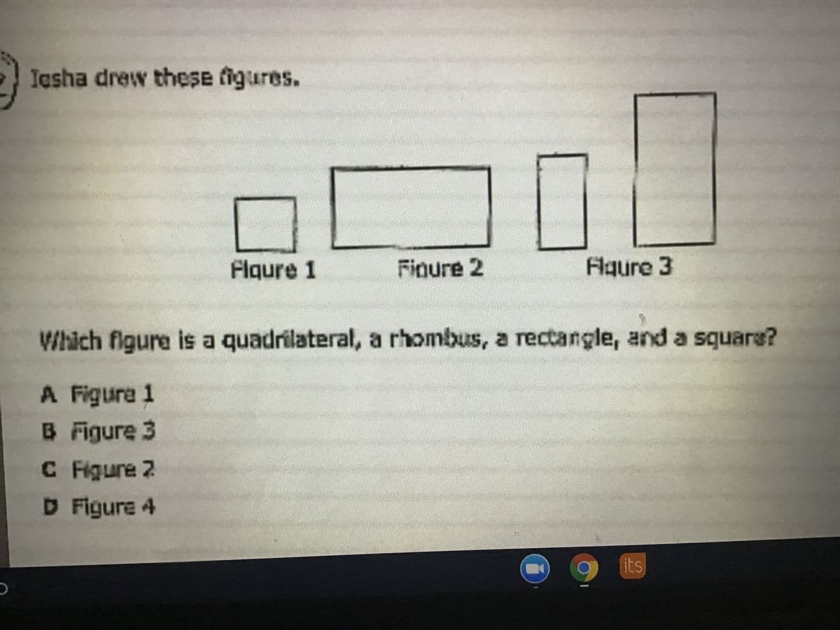 Iasha drew these figures.
Flgure 1
Finure 2
Flgure 3
Which figure is a quadrilateral, a rhombus, a rectangle, and a square?
A Figure 1
B Figure 3
C Figure 2
D Figure 4
its
