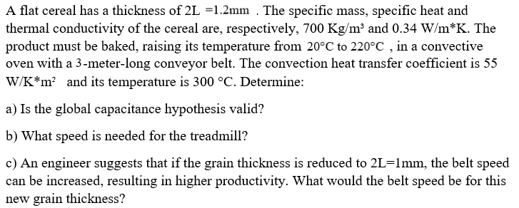 A flat cereal has a thickness of 2L =1.2mm . The specific mass, specific heat and
thermal conductivity of the cereal are, respectively, 700 Kg/m³ and 0.34 W/m*K. The
product must be baked, raising its temperature from 20°C to 220°C , in a convective
oven with a 3-meter-long conveyor belt. The convection heat transfer coefficient is 55
W/K*m? and its temperature is 300 °C. Determine:
a) Is the global capacitance hypothesis valid?
b) What speed is needed for the treadmill?
c) An engineer suggests that if the grain thickness is reduced to 2L=1mm, the belt speed
can be increased, resulting in higher productivity. What would the belt speed be for this
new grain thickness?
