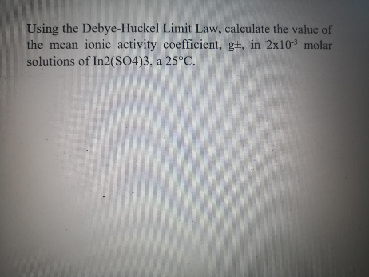 Using the Debye-Huckel Limit Law, calculate the value of
the mean ionic activity coefficient, g+, in 2x10-3 molar
solutions of In2(SO4)3, a 25°C.
