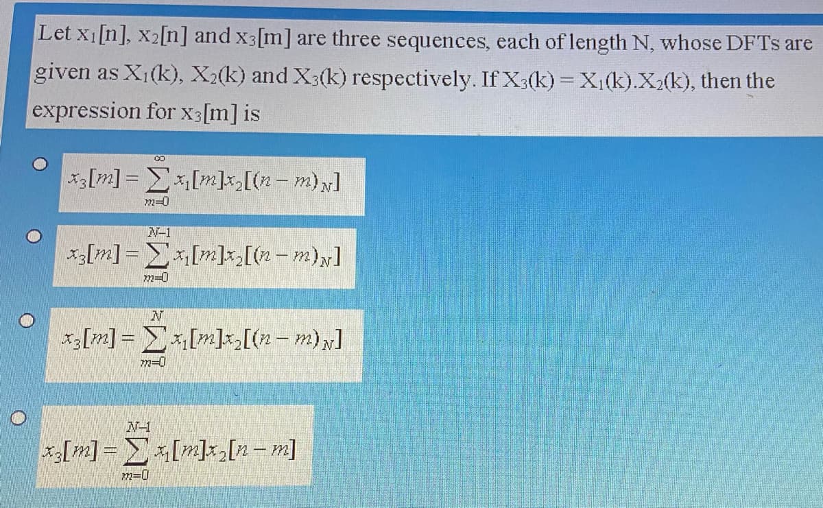 Let x1[n], x2[n] and x3[m] are three sequences, each of length N, whose DFTS are
given as X1(k), X2(k) and X3(k) respectively. If X3(k) = X1(k).X2(k), then the
expression for X3[m] is
CO
*[m] = E[m]k[(2-m);]
m=0
N-1
x[m]= E[m]x[(2 - m)y]
m=0
x3[m] = E[m]k[(2- m) y]
m=0
N-1
x3[m] = [m]2[n-m]
m=0
