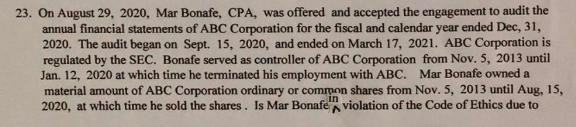 23. On August 29, 2020, Mar Bonafe, CPA, was offered and accepted the engagement to audit the
annual financial statements of ABC Corporation for the fiscal and calendar year ended Dec, 31,
2020. The audit began on Sept. 15, 2020, and ended on March 17, 2021. ABC Corporation is
regulated by the SEC. Bonafe served as controller of ABC Corporation from Nov. 5, 2013 until
Jan. 12, 2020 at which time he terminated his employment with ABC. Mar Bonafe owned a
material amount of ABC Corporation ordinary or common shares from Nov. 5, 2013 until Aug, 15,
2020, at which time he sold the shares. Is Mar Bonafe violation of the Code of Ethics due to
in
