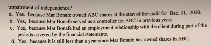 impairment of independence?
a. Yes, because Mar Bonafe owned ABC shares at the start of the audit for Dec. 31, 2020.
b. Yes, because Mar Bonafe served as a controller for ABC in previous years.
c. Yes, because Mar Bonafe had an employment relationship with the client during part of the
periods covered by the financial statements.
d. Yes, because it is still less than a year since Mar Bonafe has owned shares in ABC.
