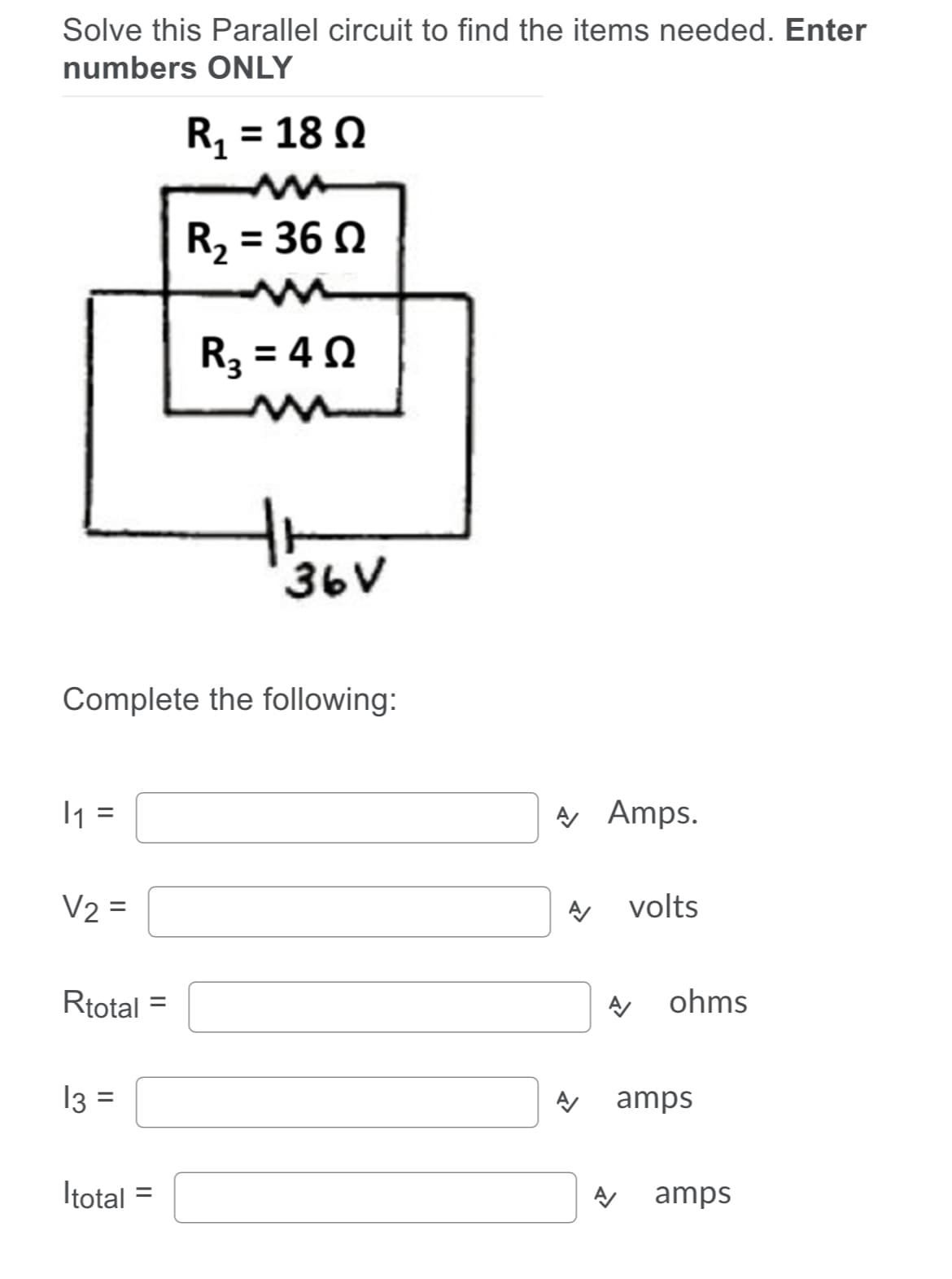 Soljvje this Parallel circuit to find the items needed. Enter
njbers ONLY
R, = 18 0
%3D
R, = 36 0
R3 = 40
36V
Complete the following:
I1 =
A Amps.
V2 =
volts
Rtotal
ohms
13 =
⒤뀐⒤
amps
Itotal =
amps

