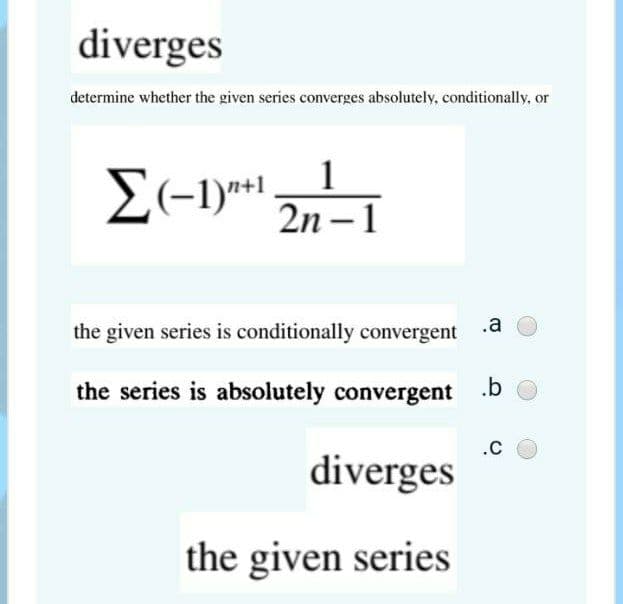 diverges
determine whether the given series converges absolutely, conditionally, or
1
E(-1)** 2n– 1
the given series is conditionally convergent
.a
the series is absolutely convergent
.b
.C
diverges
the given series
