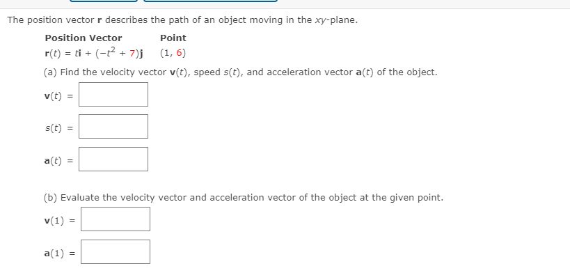 The position vector r describes the path of an object moving in the xy-plane.
Position Vector
Point
r(t) = ti + (-t2 + 7)j (1, 6)
(a) Find the velocity vector v(t), speed s(t), and acceleration vector a(t) of the object.
v(t) =
s(t)
a(t)
(b) Evaluate the velocity vector and acceleration vector of the object at the given point.
v(1) =
a(1) =
